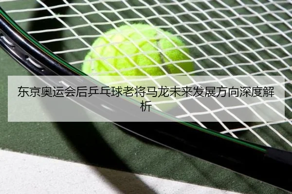 东京奥运会后乒乓球老将马龙未来发展方向深度解析